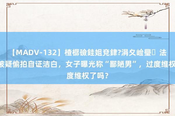 【MADV-132】楂樼礆銈姐兗銉?涓夊崄璺法 大叔被疑偷拍自证洁白，女子曝光称“鄙陋男”，过度维权了吗？