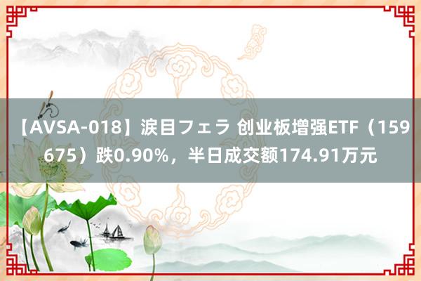 【AVSA-018】涙目フェラ 创业板增强ETF（159675）跌0.90%，半日成交额174.91万元