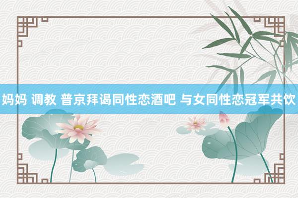 妈妈 调教 普京拜谒同性恋酒吧 与女同性恋冠军共饮