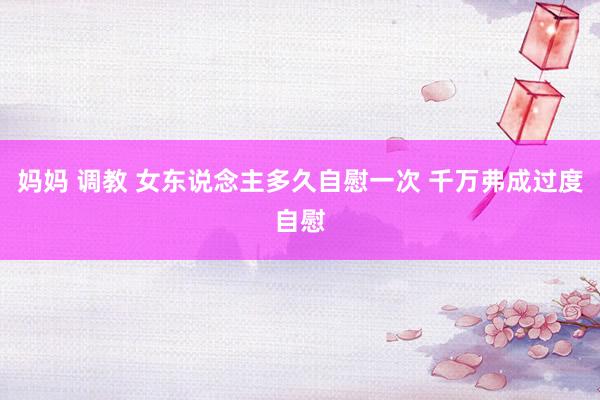 妈妈 调教 女东说念主多久自慰一次 千万弗成过度自慰