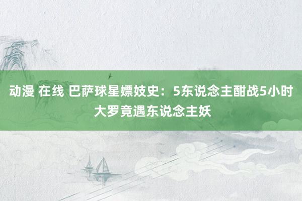 动漫 在线 巴萨球星嫖妓史：5东说念主酣战5小时 大罗竟遇东说念主妖