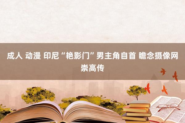 成人 动漫 印尼“艳影门”男主角自首 瞻念摄像网崇高传