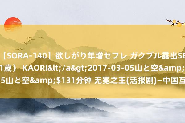 【SORA-140】欲しがり年増セフレ ガクブル露出SEX かおりサン（41歳） KAORI</a>2017-03-05山と空&$131分钟 无冕之王(活报剧)—中国互联网大预言