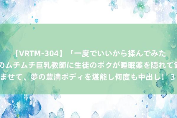 【VRTM-304】「一度でいいから揉んでみたい！」はち切れんばかりのムチムチ巨乳教師に生徒のボクが睡眠薬を隠れて飲ませて、夢の豊満ボディを堪能し何度も中出し！ 3 ●卷一百二十四　王礼考十九