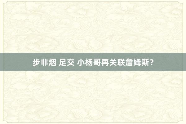 步非烟 足交 小杨哥再关联詹姆斯?