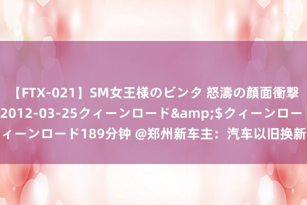 【FTX-021】SM女王様のビンタ 怒濤の顔面衝撃3時間</a>2012-03-25クィーンロード&$クィーンロード189分钟 @郑州新车主：汽车以旧换新，肯求补贴这么办→