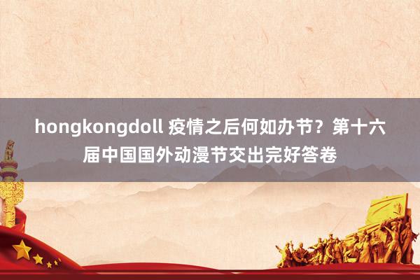 hongkongdoll 疫情之后何如办节？第十六届中国国外动漫节交出完好答卷