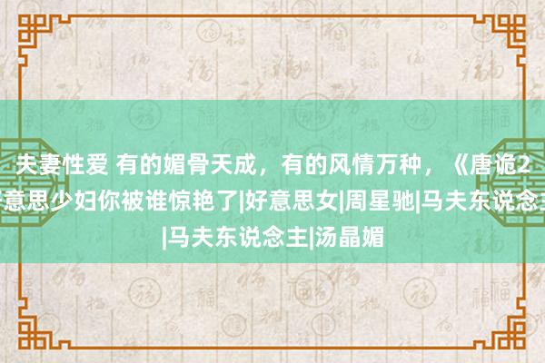 夫妻性爱 有的媚骨天成，有的风情万种，《唐诡2》三位好意思少妇你被谁惊艳了|好意思女|周星驰|马夫东说念主|汤晶媚