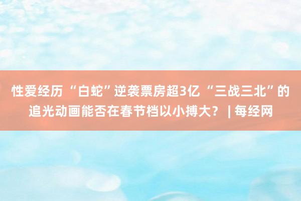性爱经历 “白蛇”逆袭票房超3亿 “三战三北”的追光动画能否在春节档以小搏大？ | 每经网