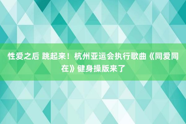 性爱之后 跳起来！杭州亚运会执行歌曲《同爱同在》健身操版来了
