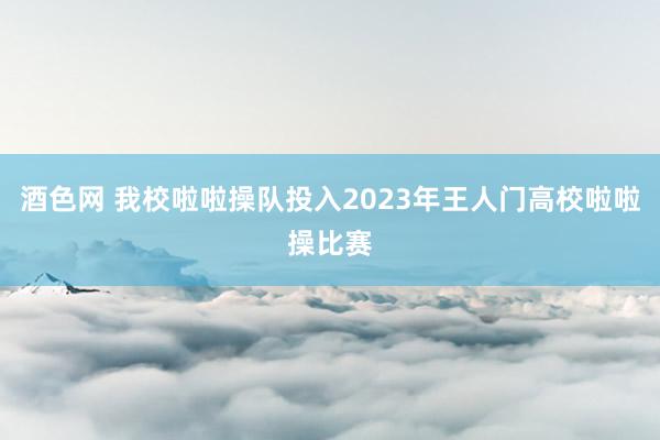 酒色网 我校啦啦操队投入2023年王人门高校啦啦操比赛