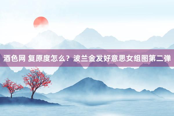 酒色网 复原度怎么？波兰金发好意思女组图第二弹