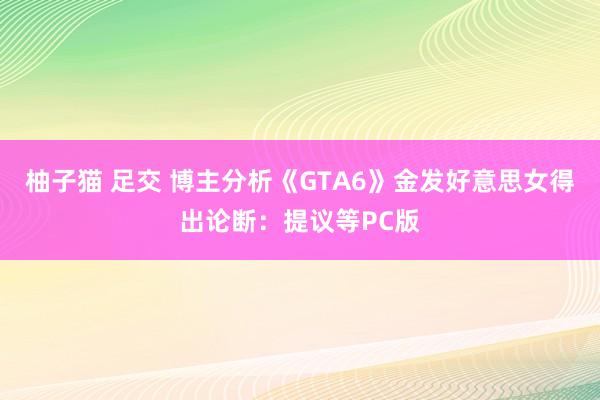 柚子猫 足交 博主分析《GTA6》金发好意思女得出论断：提议等PC版
