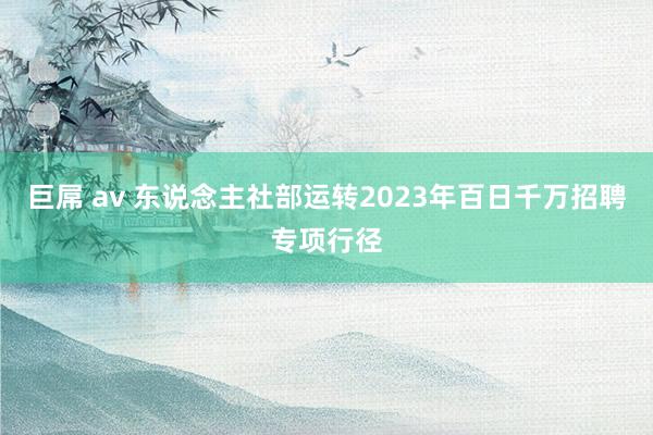 巨屌 av 东说念主社部运转2023年百日千万招聘专项行径