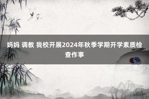 妈妈 调教 我校开展2024年秋季学期开学素质检查作事