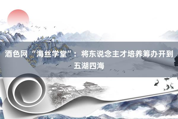 酒色网 “海丝学堂”：将东说念主才培养筹办开到五湖四海