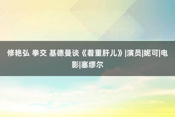 修艳弘 拳交 基德曼谈《着重肝儿》|演员|妮可|电影|塞缪尔