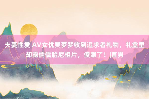 夫妻性爱 AV女优吴梦梦收到追求者礼物，礼盒里却露儒儒胎尼相片，傻眼了！|直男