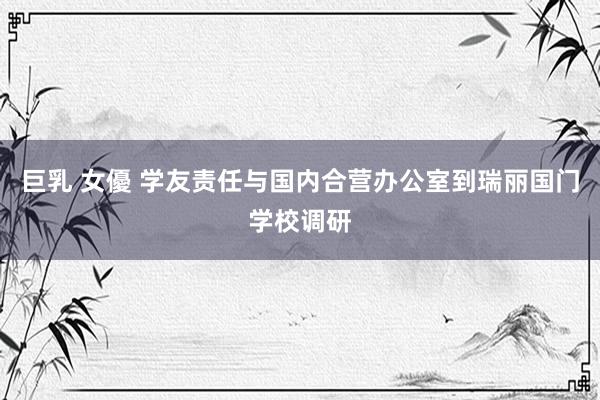 巨乳 女優 学友责任与国内合营办公室到瑞丽国门学校调研