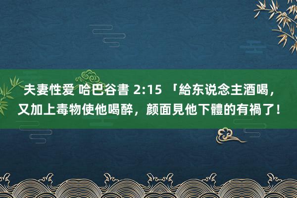 夫妻性爱 哈巴谷書 2:15 「給东说念主酒喝，又加上毒物使他喝醉，颜面見他下體的有禍了！