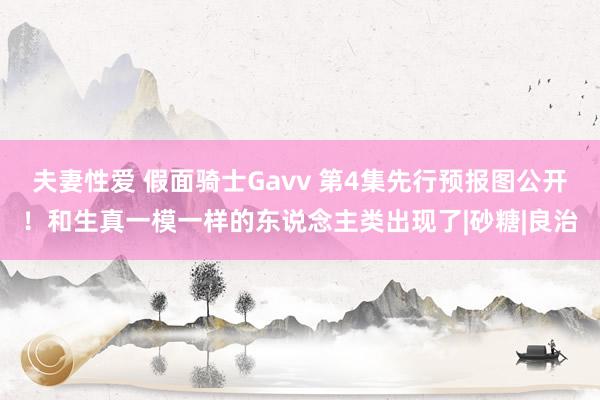 夫妻性爱 假面骑士Gavv 第4集先行预报图公开！和生真一模一样的东说念主类出现了|砂糖|良治