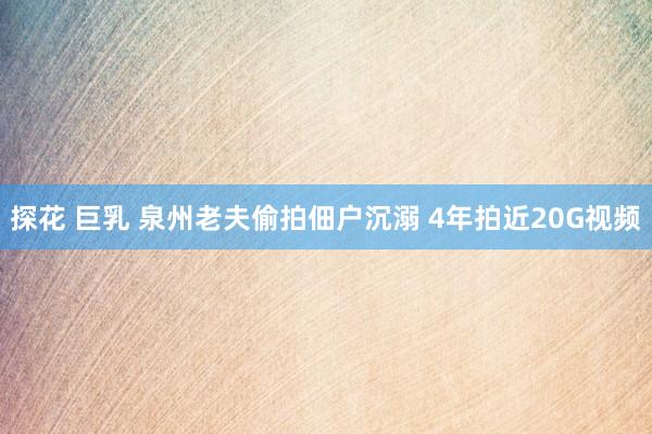 探花 巨乳 泉州老夫偷拍佃户沉溺 4年拍近20G视频