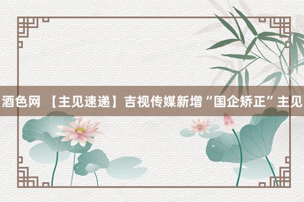 酒色网 【主见速递】吉视传媒新增“国企矫正”主见
