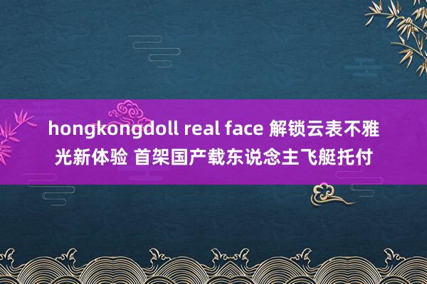 hongkongdoll real face 解锁云表不雅光新体验 首架国产载东说念主飞艇托付