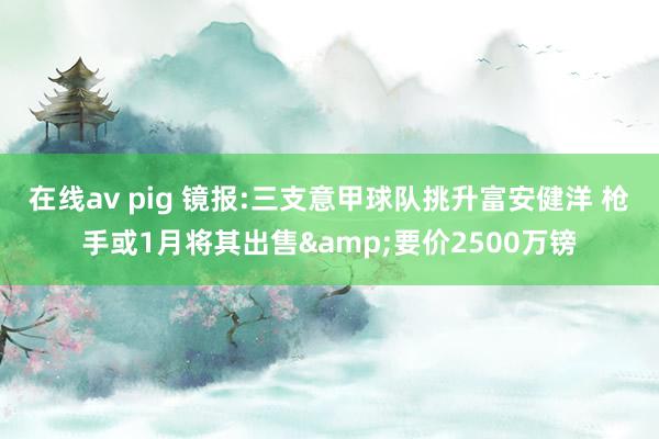 在线av pig 镜报:三支意甲球队挑升富安健洋 枪手或1月将其出售&要价2500万镑