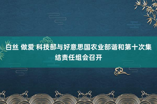 白丝 做爱 科技部与好意思国农业部谐和第十次集结责任组会召开