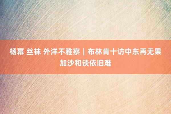 杨幂 丝袜 外洋不雅察｜布林肯十访中东再无果　加沙和谈依旧难