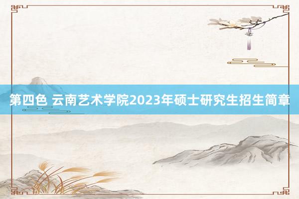 第四色 云南艺术学院2023年硕士研究生招生简章