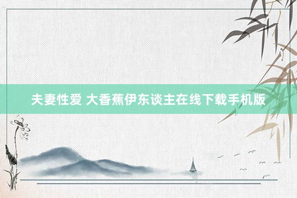 夫妻性爱 大香蕉伊东谈主在线下载手机版