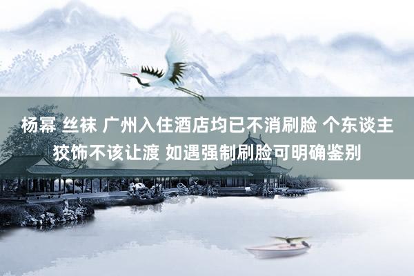 杨幂 丝袜 广州入住酒店均已不消刷脸 个东谈主狡饰不该让渡 如遇强制刷脸可明确鉴别