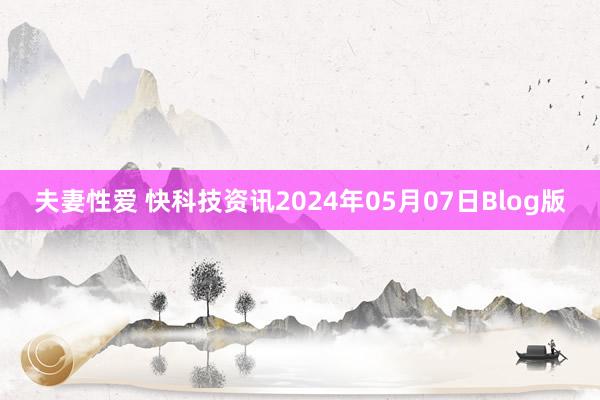 夫妻性爱 快科技资讯2024年05月07日Blog版