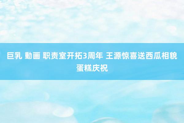 巨乳 動画 职责室开拓3周年 王源惊喜送西瓜相貌蛋糕庆祝