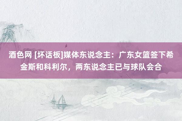 酒色网 [坏话板]媒体东说念主：广东女篮签下希金斯和科利尔，两东说念主已与球队会合