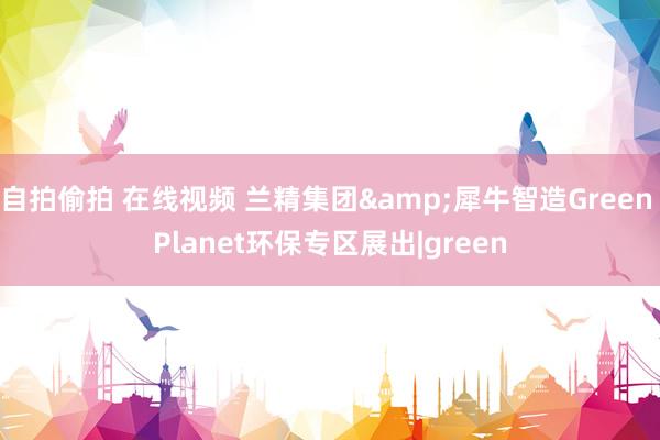 自拍偷拍 在线视频 兰精集团&犀牛智造Green Planet环保专区展出|green