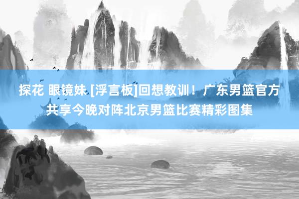 探花 眼镜妹 [浮言板]回想教训！广东男篮官方共享今晚对阵北京男篮比赛精彩图集