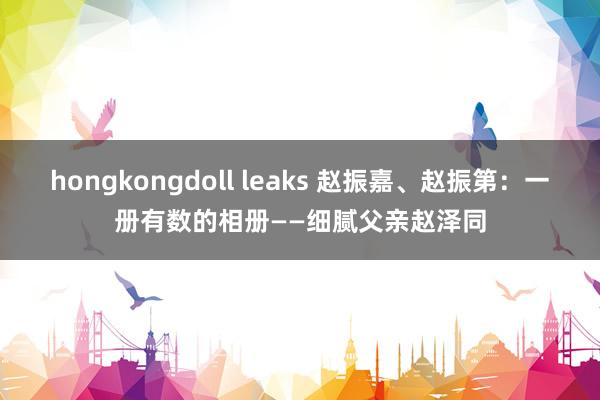 hongkongdoll leaks 赵振嘉、赵振第：一册有数的相册——细腻父亲赵泽同