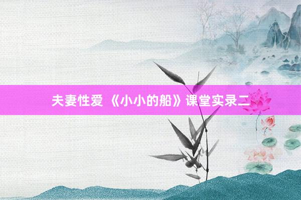 夫妻性爱 《小小的船》课堂实录二