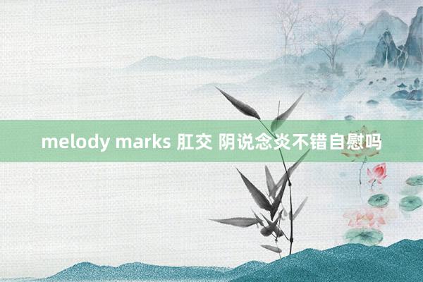 melody marks 肛交 阴说念炎不错自慰吗
