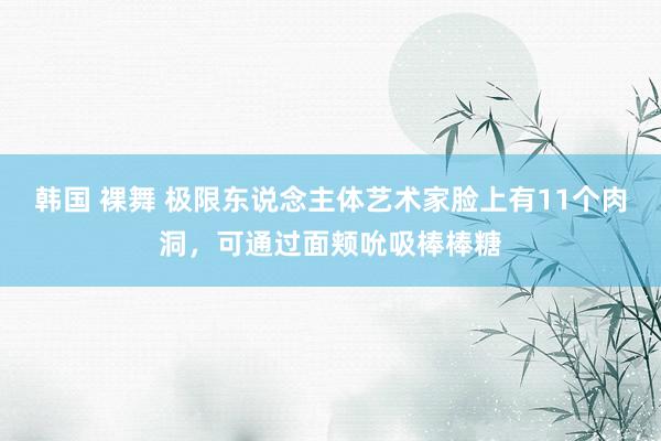 韩国 裸舞 极限东说念主体艺术家脸上有11个肉洞，可通过面颊吮吸棒棒糖
