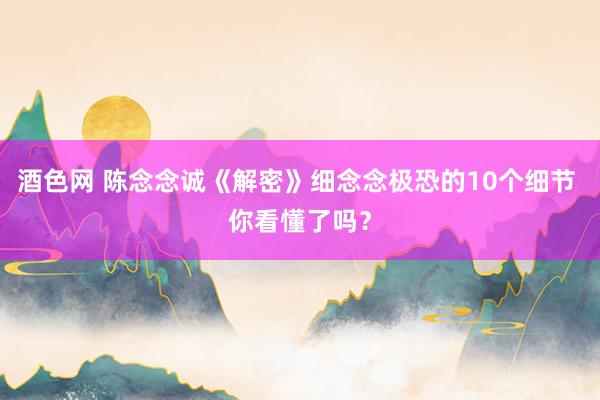酒色网 陈念念诚《解密》细念念极恐的10个细节 你看懂了吗？