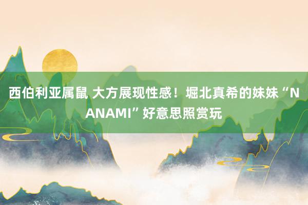 西伯利亚属鼠 大方展现性感！堀北真希的妹妹“NANAMI”好意思照赏玩