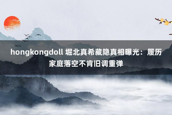 hongkongdoll 堀北真希藏隐真相曝光：履历家庭落空不肯旧调重弹