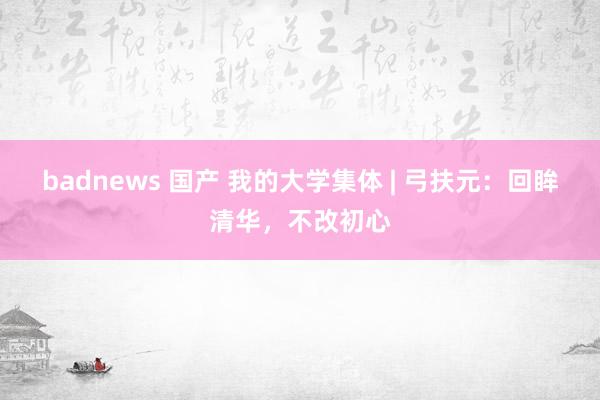 badnews 国产 我的大学集体 | 弓扶元：回眸清华，不改初心