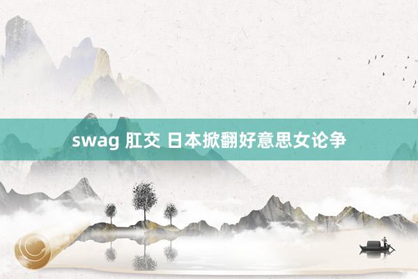 swag 肛交 日本掀翻好意思女论争