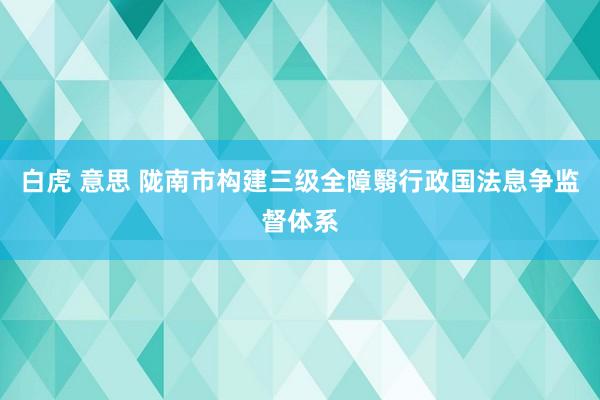 白虎 意思 陇南市构建三级全障翳行政国法息争监督体系
