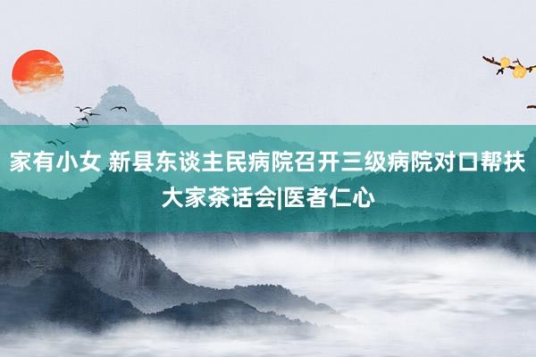 家有小女 新县东谈主民病院召开三级病院对口帮扶大家茶话会|医者仁心